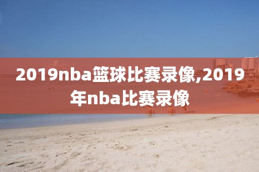 2019nba篮球比赛录像,2019年nba比赛录像