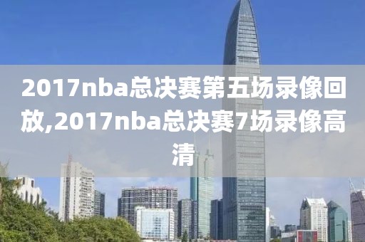 2017nba总决赛第五场录像回放,2017nba总决赛7场录像高清