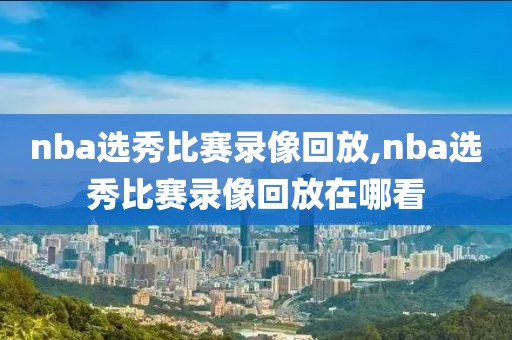 nba选秀比赛录像回放,nba选秀比赛录像回放在哪看