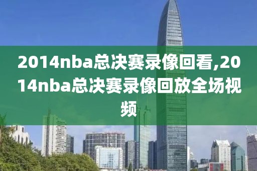 2014nba总决赛录像回看,2014nba总决赛录像回放全场视频