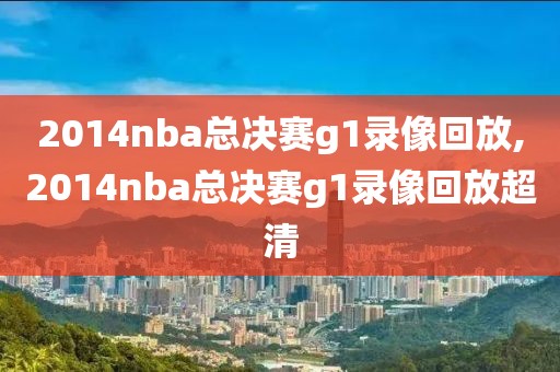 2014nba总决赛g1录像回放,2014nba总决赛g1录像回放超清