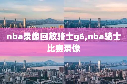 nba录像回放骑士g6,nba骑士比赛录像