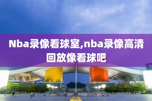 Nba录像看球室,nba录像高清回放像看球吧