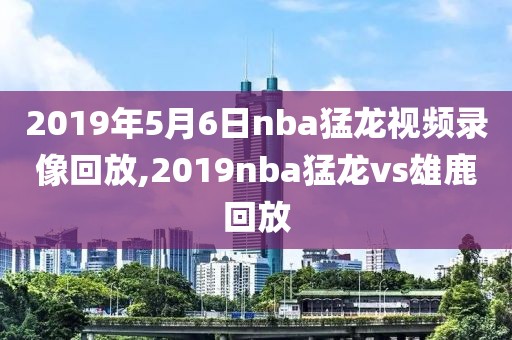 2019年5月6日nba猛龙视频录像回放,2019nba猛龙vs雄鹿回放