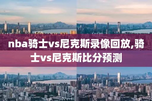 nba骑士vs尼克斯录像回放,骑士vs尼克斯比分预测