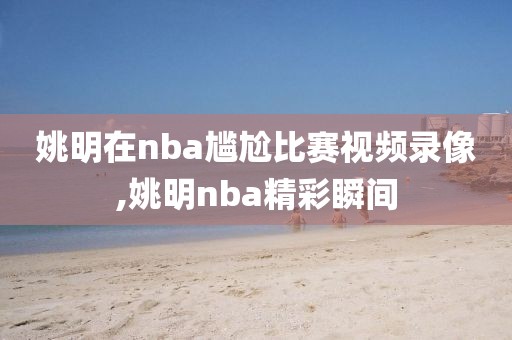 姚明在nba尴尬比赛视频录像,姚明nba精彩瞬间