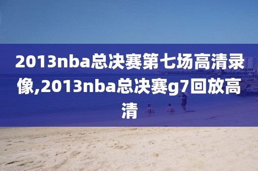 2013nba总决赛第七场高清录像,2013nba总决赛g7回放高清
