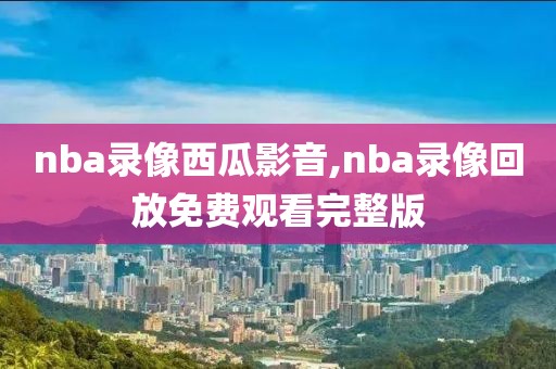nba录像西瓜影音,nba录像回放免费观看完整版