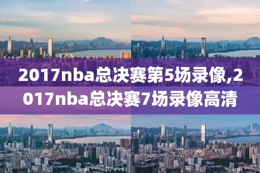 2017nba总决赛第5场录像,2017nba总决赛7场录像高清