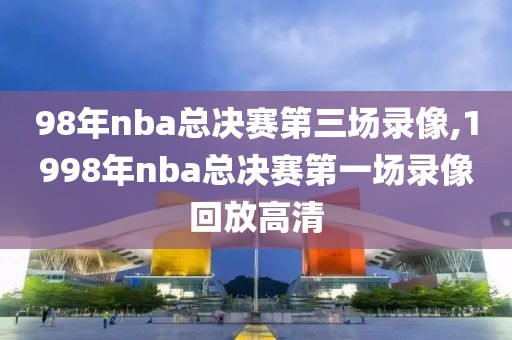 98年nba总决赛第三场录像,1998年nba总决赛第一场录像回放高清