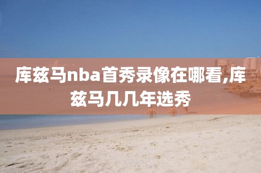 库兹马nba首秀录像在哪看,库兹马几几年选秀