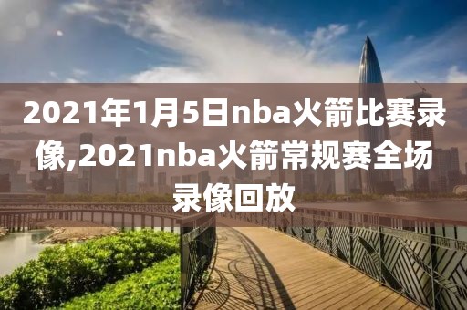 2021年1月5日nba火箭比赛录像,2021nba火箭常规赛全场录像回放