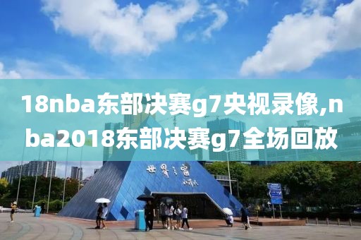 18nba东部决赛g7央视录像,nba2018东部决赛g7全场回放