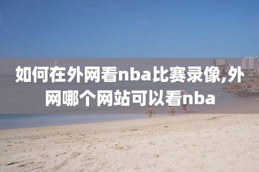 如何在外网看nba比赛录像,外网哪个网站可以看nba
