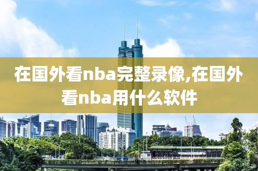 在国外看nba完整录像,在国外看nba用什么软件