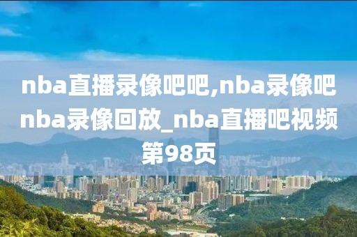 nba直播录像吧吧,nba录像吧nba录像回放_nba直播吧视频第98页