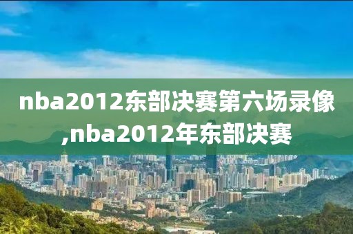 nba2012东部决赛第六场录像,nba2012年东部决赛