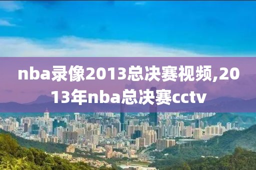 nba录像2013总决赛视频,2013年nba总决赛cctv