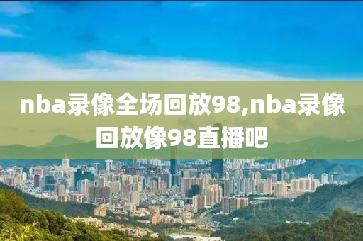 nba录像全场回放98,nba录像回放像98直播吧