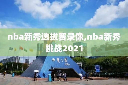 nba新秀选拔赛录像,nba新秀挑战2021