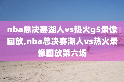 nba总决赛湖人vs热火g5录像回放,nba总决赛湖人vs热火录像回放第六场