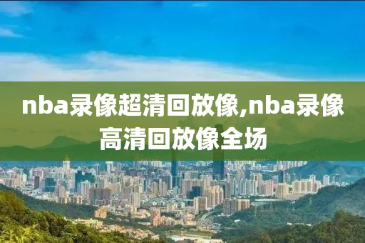 nba录像超清回放像,nba录像高清回放像全场