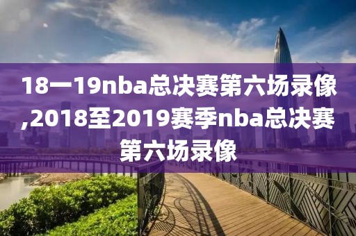 18一19nba总决赛第六场录像,2018至2019赛季nba总决赛第六场录像