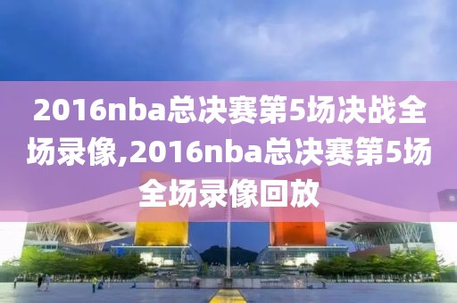 2016nba总决赛第5场决战全场录像,2016nba总决赛第5场全场录像回放