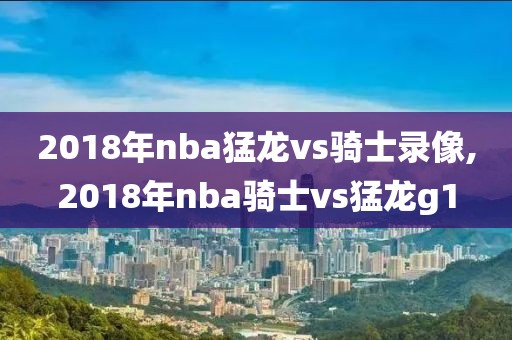 2018年nba猛龙vs骑士录像,2018年nba骑士vs猛龙g1