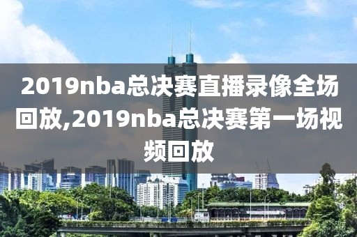 2019nba总决赛直播录像全场回放,2019nba总决赛第一场视频回放