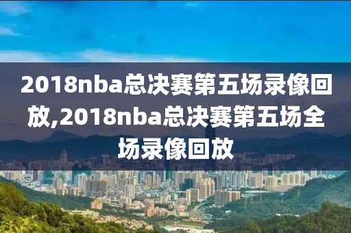 2018nba总决赛第五场录像回放,2018nba总决赛第五场全场录像回放
