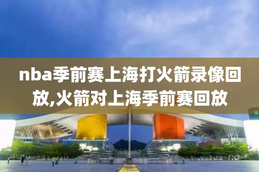 nba季前赛上海打火箭录像回放,火箭对上海季前赛回放