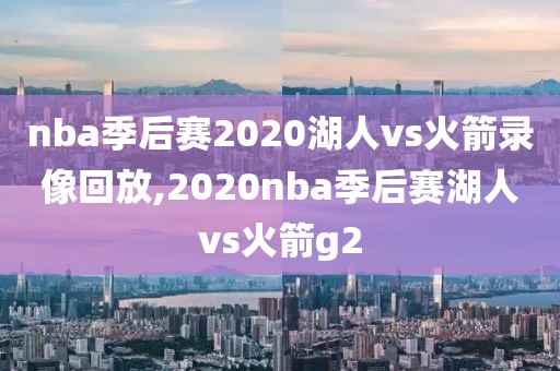 nba季后赛2020湖人vs火箭录像回放,2020nba季后赛湖人vs火箭g2