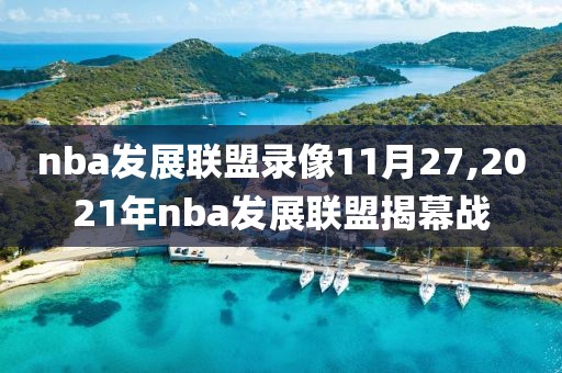 nba发展联盟录像11月27,2021年nba发展联盟揭幕战