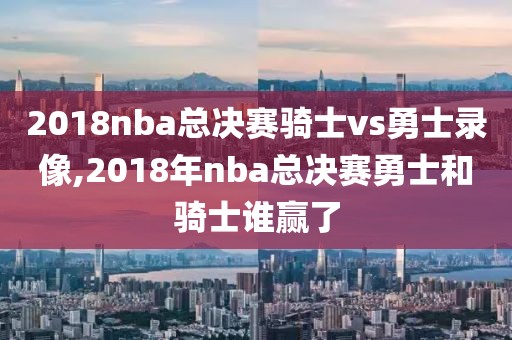 2018nba总决赛骑士vs勇士录像,2018年nba总决赛勇士和骑士谁赢了