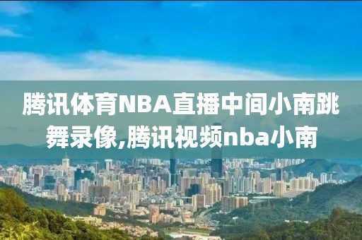 腾讯体育NBA直播中间小南跳舞录像,腾讯视频nba小南