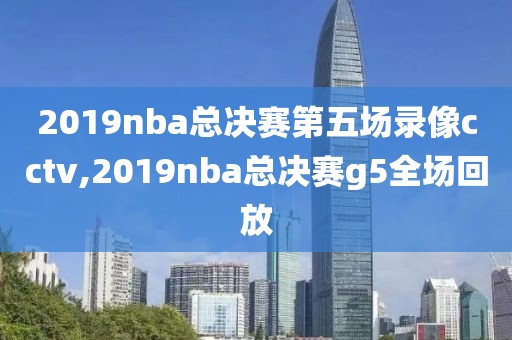 2019nba总决赛第五场录像cctv,2019nba总决赛g5全场回放