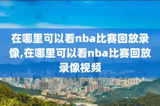 在哪里可以看nba比赛回放录像,在哪里可以看nba比赛回放录像视频