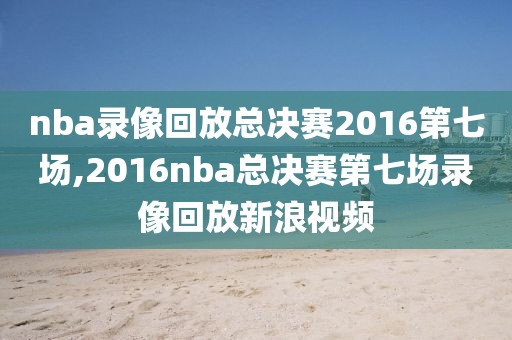 nba录像回放总决赛2016第七场,2016nba总决赛第七场录像回放新浪视频