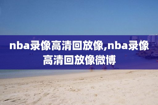 nba录像高清回放像,nba录像高清回放像微博