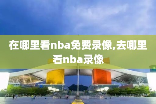 在哪里看nba免费录像,去哪里看nba录像