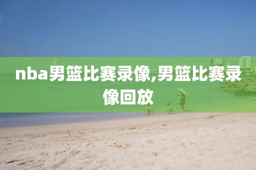 nba男篮比赛录像,男篮比赛录像回放