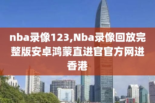 nba录像123,Nba录像回放完整版安卓鸿蒙直进官官方网进香港