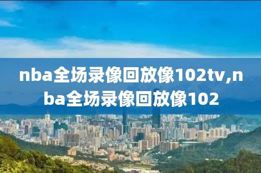 nba全场录像回放像102tv,nba全场录像回放像102