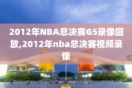 2012年NBA总决赛G5录像回放,2012年nba总决赛视频录像