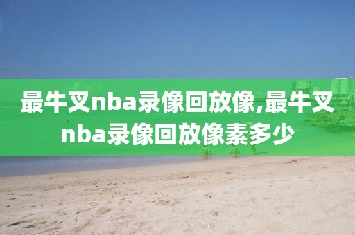 最牛叉nba录像回放像,最牛叉nba录像回放像素多少