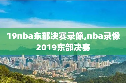 19nba东部决赛录像,nba录像2019东部决赛