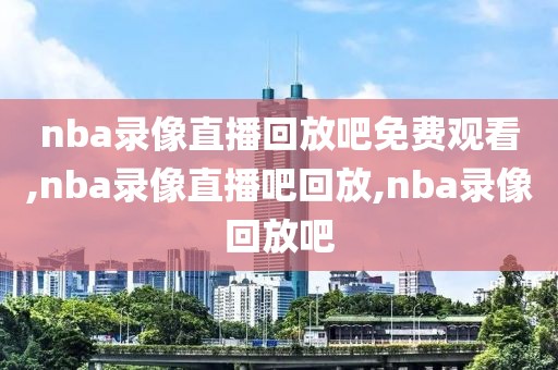 nba录像直播回放吧免费观看,nba录像直播吧回放,nba录像回放吧