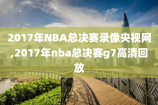 2017年NBA总决赛录像央视网,2017年nba总决赛g7高清回放