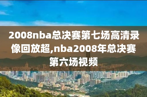2008nba总决赛第七场高清录像回放超,nba2008年总决赛第六场视频